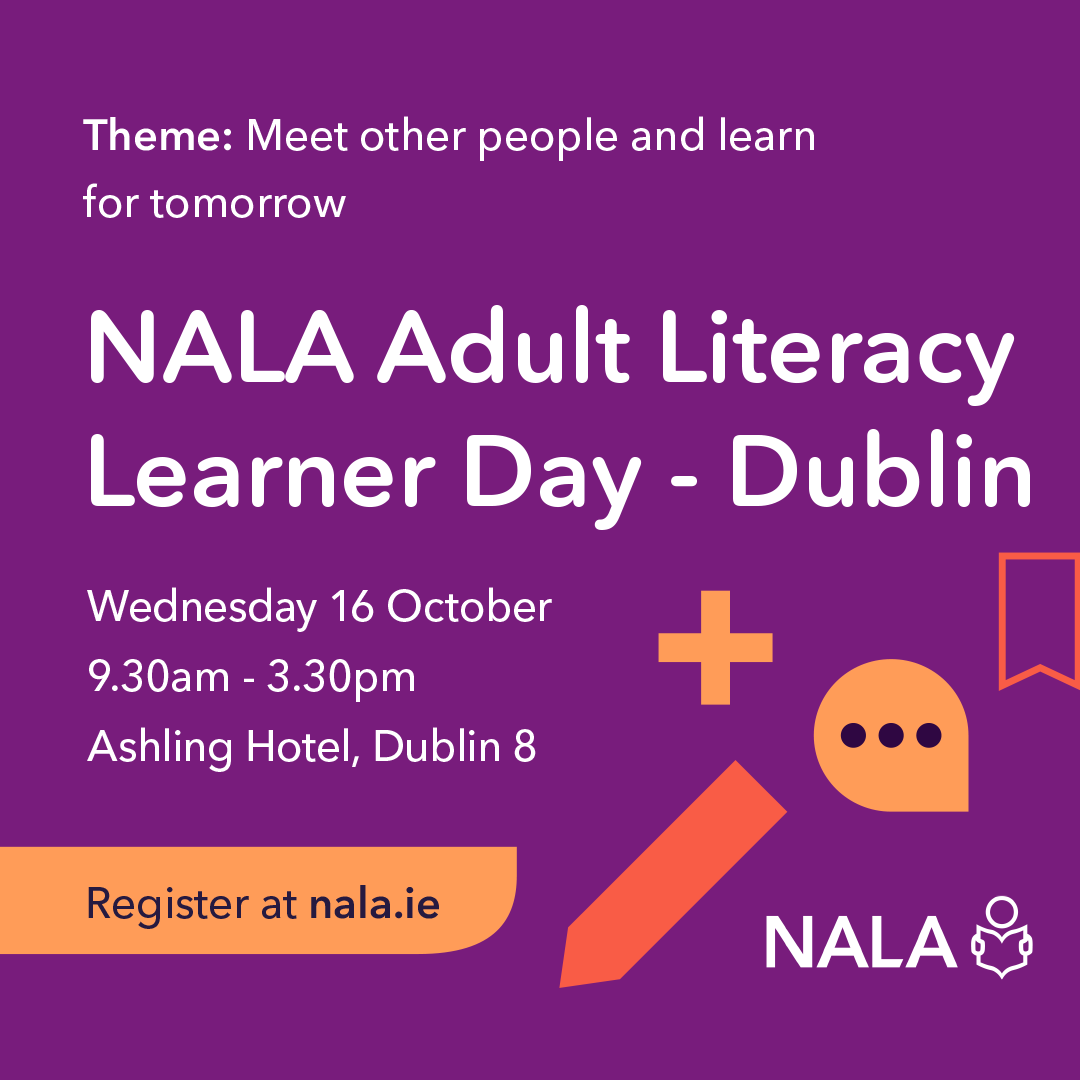 Theme: Meet other people and learn for tomorrow. NALA Adult Literacy Learner Day - Dublin. Wednesday 16 October. 9.30am - 3.30pm. Ashling Hotel, Dublin 8. Register at nala.ie