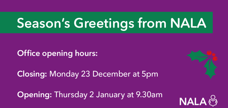 Season's Greetings from NALA. Office opening hours: Closing: Monday 23 December at 5pm. Opening: Thursday 2 January at 9.30am.